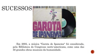 Em 2005, a música "Garota de Ipanema" foi considerada,
pela Biblioteca do Congresso norte-americano, como uma das
50 grandes obras musicais da humanidade.
 