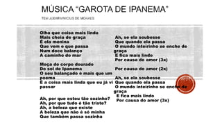 Olha que coisa mais linda
Mais cheia de graça
É ela menina
Que vem e que passa
Num doce balanço
A caminho do mar
Moça do corpo dourado
Do sol de Ipanema
O seu balançado é mais que um
poema
É a coisa mais linda que eu já vi
passar
Ah, por que estou tão sozinho?
Ah, por que tudo é tão triste?
Ah, a beleza que existe
A beleza que não é só minha
Que também passa sozinha
Ah, se ela soubesse
Que quando ela passa
O mundo inteirinho se enche de
graça
E fica mais lindo
Por causa do amor (3x)
Por causa do amor (2x)
Ah, se ela soubesse
Que quando ela passa
O mundo inteirinho se enche de
graça
E fica mais lindo
Por causa do amor (3x)
 