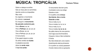Sobre a cabeça os aviões
Sob os meus pés os caminhões
Aponta contra os chapadões
Meu nariz
Eu organizo o movimento
Eu oriento o carnaval
Eu inauguro o monumento
No planalto central do país
Viva a Bossa, sa, as
Viva a Palhoça, ça, ça, ça, ça
Viva a Bossa, sa, as
Viva a Palhoça, ça, ça, ça, ça
O monumento
É de papel crepom e prata
Os olhos verdes da mulata
A cabeleira esconde
Atrás da verde mata
O luar do sertão
O monumento não tem porta
A entrada é uma rua antiga
Estreita e torta
E no joelho uma criança
Sorridente, feia e morta
Estende a mão
Viva a mata, ta, ta
Viva a mulata, ta, ta, ta, ta
Viva a mata, ta, ta
Viva a mulata, ta, ta, ta, ta
No pátio interno há uma piscina
Com água azul de Amaralina
Coqueiro, brisa e fala nordestina
E faróis
Na mão direita tem uma roseira
Autenticando eterna primavera
E no jardim os urubus passeiam
A tarde inteira entre os girassóis
Caetano Veloso
 