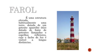 FAROL
É uma estrutura
elevada,
habitualmente uma
torre, dotada de um
potente aparelho ótico
dotado de fonte de
potentes lâmpadas e
espelhos refletores,
cujo o facho de luz é
visível a longas
distâncias.
 