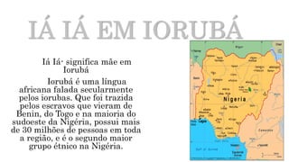 IÁ IÁ EM IORUBÁ
Iá Iá- significa mãe em
Iorubá
Iorubá é uma língua
africana falada secularmente
pelos iorubas. Que foi trazida
pelos escravos que vieram de
Benin, do Togo e na maioria do
sudoeste da Nigéria, possui mais
de 30 milhões de pessoas em toda
a região, e é o segundo maior
grupo étnico na Nigéria.
 