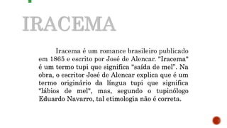 IRACEMA
Iracema é um romance brasileiro publicado
em 1865 e escrito por José de Alencar. "Iracema"
é um termo tupi que significa "saída de mel”. Na
obra, o escritor José de Alencar explica que é um
termo originário da língua tupi que significa
"lábios de mel", mas, segundo o tupinólogo
Eduardo Navarro, tal etimologia não é correta.
 
