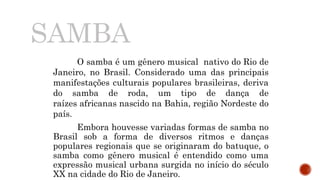 SAMBA
O samba é um gênero musical nativo do Rio de
Janeiro, no Brasil. Considerado uma das principais
manifestações culturais populares brasileiras, deriva
do samba de roda, um tipo de dança de
raízes africanas nascido na Bahia, região Nordeste do
país.
Embora houvesse variadas formas de samba no
Brasil sob a forma de diversos ritmos e danças
populares regionais que se originaram do batuque, o
samba como gênero musical é entendido como uma
expressão musical urbana surgida no início do século
XX na cidade do Rio de Janeiro.
 