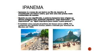 IPANEMA
 Ipanema é o nome de um bairro no Rio de Janeiro. É
considerado um bairro nobre, que tem uma das praias mais
conhecidas do mundo.
 Quanto ao seu significado, a palavra Ipanema tem origem no
idioma indígena tupi, podendo significar "lago fedorento", "rio
imprestável" ou "água imprópria para nadar e para pescar".
 É também uma canção brasileira de bossa nova e MPB. Foi
composta por Antônio Carlos Jobim e letrada por Vinicius de
Moraes em 1962.
 