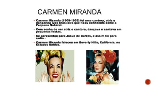  Carmen Miranda (1909-1955) foi uma cantora, atriz e
dançarina luso-brasileira que ficou conhecida como a
Pequena Notável.
 Com sonho de ser atriz e cantora, dançava e cantava em
pequenas festas.
 Se apresentou para Josué de Barros, e assim foi para
radio .
 Carmen Miranda faleceu em Beverly Hills, Califórnia, no
Estados Unidos.
 