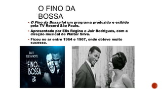  O Fino da Bossa foi um programa produzido e exibido
pela TV Record São Paulo.
 Apresentado por Elis Regina e Jair Rodrigues, com a
direção musical de Walter Silva.
 Ficou no ar entre 1964 e 1967, onde obteve muito
sucesso.
 