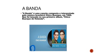  "A Banda" é uma canção composta e interpretada
pelo músico brasileiro Chico Buarque, em 1966.
Que foi lançado no seu primeiro álbum, “Chico
Buarque de Holanda”.
 