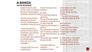 Estava à toa na vida
O meu amor me chamou
Pra ver a banda passar
Cantando coisas de amor
A minha gente sofrida
Despediu-se da dor
Pra ver a banda passar
Cantando coisas de amor
O homem sério que
contava dinheiro parou
O faroleiro que contava
vantagem parou
A namorada que contava
as estrelas parou
Para ver, ouvir e dar
passagem
A moça triste que vivia
calada sorriu
A rosa triste que vivia
fechada
se abriu
E a meninada toda se
assanhou
Pra ver a banda passar
Cantando coisas de amor
O velho fraco se
esqueceu do cansaço e
pensou
Que ainda era moço pra
sair no terraço e dançou
A moça feia debruçou na
janela
Pensando que a banda
tocava pra ela
A marcha alegre se
espalhou na
avenida e insistiu
A lua cheia que vivia
escondida surgiu
Minha cidade toda se
enfeitou
Pra ver a banda passar
Cantando coisas de amor
Mas para meu
desencanto
O que era doce acabou
Tudo tomou seu lugar
Depois que a banda
passou
E cada qual no seu canto
Em cada canto uma dor
Depois da banda passar
Cantando coisas de amor
 