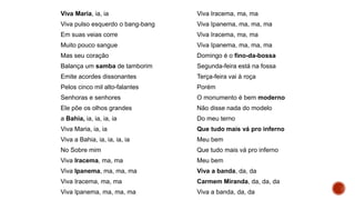 Viva Maria, ia, ia
Viva pulso esquerdo o bang-bang
Em suas veias corre
Muito pouco sangue
Mas seu coração
Balança um samba de tamborim
Emite acordes dissonantes
Pelos cinco mil alto-falantes
Senhoras e senhores
Ele põe os olhos grandes
a Bahia, ia, ia, ia, ia
Viva Maria, ia, ia
Viva a Bahia, ia, ia, ia, ia
No Sobre mim
Viva Iracema, ma, ma
Viva Ipanema, ma, ma, ma
Viva Iracema, ma, ma
Viva Ipanema, ma, ma, ma
Viva Iracema, ma, ma
Viva Ipanema, ma, ma, ma
Viva Iracema, ma, ma
Viva Ipanema, ma, ma, ma
Domingo é o fino-da-bossa
Segunda-feira está na fossa
Terça-feira vai à roça
Porém
O monumento é bem moderno
Não disse nada do modelo
Do meu terno
Que tudo mais vá pro inferno
Meu bem
Que tudo mais vá pro inferno
Meu bem
Viva a banda, da, da
Carmem Miranda, da, da, da
Viva a banda, da, da
 