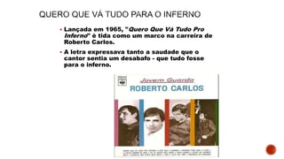  Lançada em 1965, "Quero Que Vá Tudo Pro
Inferno" é tida como um marco na carreira de
Roberto Carlos.
 A letra expressava tanto a saudade que o
cantor sentia um desabafo - que tudo fosse
para o inferno.
 
