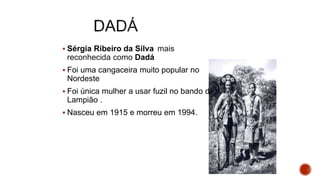  Sérgia Ribeiro da Silva mais
reconhecida como Dadá
 Foi uma cangaceira muito popular no
Nordeste
 Foi única mulher a usar fuzil no bando de
Lampião .
 Nasceu em 1915 e morreu em 1994.
 