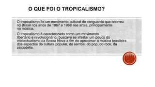 O tropicalismo foi um movimento cultural de vanguarda que ocorreu
no Brasil nos anos de 1967 e 1968 nas artes, principalmente
na música.
O tropicalismo é caracterizado como um movimento
libertário e revolucionário, buscava se afastar um pouco do
intelectualismo da Bossa Nova a fim de aproximar a música brasileira
dos aspectos da cultura popular, do samba, do pop, do rock, da
psicodelia.
 