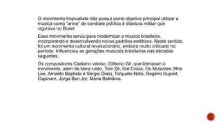 O movimento tropicalista não possui como objetivo principal utilizar a
música como “arma” de combate político à ditadura militar que
vigorava no Brasil.
Esse movimento serviu para modernizar a música brasileira,
incorporando e desenvolvendo novos padrões estéticos. Neste sentido,
foi um movimento cultural revolucionário, embora muito criticado no
período. Influenciou as gerações musicais brasileiras nas décadas
seguintes.
Os compositores Caetano veloso, Gilberto Gil, que lideraram o
movimento, além de Nara Leão, Tom Zé, Gal Costa, Os Mutantes (Rita
Lee, Arnaldo Baptista e Sérgio Dias), Torquato Neto, Rogério Duprat,
Capinam, Jorge Ben Jor, Maria Bethânia.
 