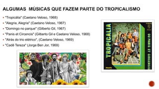  "Tropicália" (Caetano Veloso, 1968)
 "Alegria, Alegria" (Caetano Veloso, 1967)
 "Domingo no parque" (Gilberto Gil, 1967)
 "Panis et Circencis" (Gilberto Gil e Caetano Veloso, 1968)
 "Atrás do trio elétrico", (Caetano Veloso, 1969)
 "Cadê Tereza" (Jorge Ben Jor, 1969)
 
