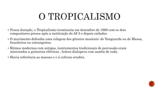  Pouca duração, o Tropicalismo terminaria em dezembro de 1968 com os dois
compositores presos após a instituição do AI-5 e depois exilados.
 O movimento defendia uma colagem dos gêneros musicais: de Vanguarda ou de Massa,
brasileiros ou estrangeiros.
 Ritmos modernos com antigos, instrumentos tradicionais de percussão eram
misturados a guitarras elétricas , bolera dialogava com samba de roda.
 Havia referência as massas e e á cultura erudita.
 