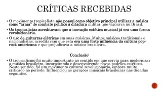  O movimento tropicalista não possui como objetivo principal utilizar a música
como “arma” de combate político à ditadura militar que vigorava no Brasil.
 Os tropicalistas acreditavam que a inovação estética musical já era uma forma
revolucionária.
 O uso de guitarras elétricas em suas músicas. Muitos músicos tradicionais e
nacionalistas, acreditavam que esta era uma forte influência da cultura pop-
rock americana e que prejudicava a música brasileira.
Conclusão:
 O tropicalismo foi muito importante no sentido em que serviu para modernizar
a música brasileira, incorporando e desenvolvendo novos padrões estéticos.
Neste sentido, foi um movimento cultural revolucionário, embora muito
criticado no período. Influenciou as gerações musicais brasileiras nas décadas
seguintes.
 