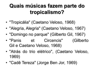 Quais músicas fazem parte do
tropicalismo?
• "Tropicália" (Caetano Veloso, 1968)
• "Alegria, Alegria" (Caetano Veloso, 1967)
• "Domingo no parque" (Gilberto Gil, 1967)
• "Panis et Circencis" (Gilberto
Gil e Caetano Veloso, 1968)
• "Atrás do trio elétrico", (Caetano Veloso,
1969)
• "Cadê Tereza" (Jorge Ben Jor, 1969)
 