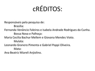 cRÉDITOS:
Responsáveis pela pesquisa de:
Brasília:
Fernanda Venâncio Faleiros e Isabela Andrade Rodrigues da Cunha.
Bossa Nova e Palhoça:
Maria Cecília Bachur Mellem e Giovana Mendes Vioto.
Mulata:
Leonardo Granero Pimenta e Gabriel Poppi Oliveira.
Mata:
Ana Beatriz Miareli Anjiolino.
 