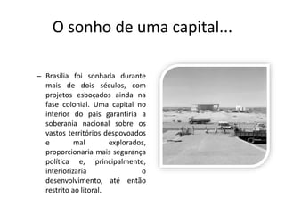 O sonho de uma capital...
– Brasília foi sonhada durante
mais de dois séculos, com
projetos esboçados ainda na
fase colonial. Uma capital no
interior do país garantiria a
soberania nacional sobre os
vastos territórios despovoados
e mal explorados,
proporcionaria mais segurança
política e, principalmente,
interiorizaria o
desenvolvimento, até então
restrito ao litoral.
 