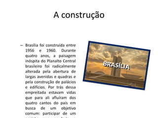 A construção
– Brasília foi construída entre
1956 e 1960. Durante
quatro anos, a paisagem
inóspita do Planalto Central
brasileiro foi radicalmente
alterada pela abertura de
largas avenidas e quadras e
pela construção de palácios
e edifícios. Por trás dessa
empreitada estavam vidas
que para ali afluíram dos
quatro cantos do país em
busca de um objetivo
comum: participar de um
 