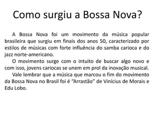 Como surgiu a Bossa Nova?
A Bossa Nova foi um movimento da música popular
brasileira que surgiu em finais dos anos 50, caracterizado por
estilos de músicas com forte influência do samba carioca e do
jazz norte-americano.
O movimento surge com o intuito de buscar algo novo e
com isso, jovens cariocas se unem em prol da inovação musical.
Vale lembrar que a música que marcou o fim do movimento
da Bossa Nova no Brasil foi é “Arrastão” de Vinícius de Morais e
Edu Lobo.
 