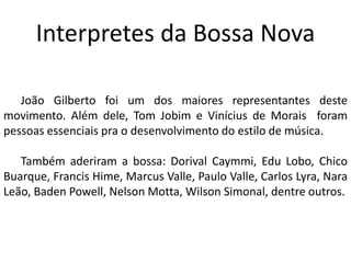 Interpretes da Bossa Nova
João Gilberto foi um dos maiores representantes deste
movimento. Além dele, Tom Jobim e Vinícius de Morais foram
pessoas essenciais pra o desenvolvimento do estilo de música.
Também aderiram a bossa: Dorival Caymmi, Edu Lobo, Chico
Buarque, Francis Hime, Marcus Valle, Paulo Valle, Carlos Lyra, Nara
Leão, Baden Powell, Nelson Motta, Wilson Simonal, dentre outros.
 