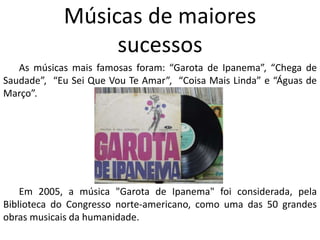 Músicas de maiores
sucessos
As músicas mais famosas foram: “Garota de Ipanema”, “Chega de
Saudade”, “Eu Sei Que Vou Te Amar”, “Coisa Mais Linda” e “Águas de
Março”.
Em 2005, a música "Garota de Ipanema" foi considerada, pela
Biblioteca do Congresso norte-americano, como uma das 50 grandes
obras musicais da humanidade.
 