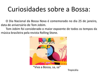 Curiosidades sobre a Bossa:
O Dia Nacional da Bossa Nova é comemorado no dia 25 de janeiro,
data de aniversário de Tom Jobim.
Tom Jobim foi considerado o maior expoente de todos os tempos da
música brasileira pela revista Rolling Stone.
“Viva a Bossa, sa, sa”
Tropicália
 