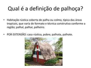 Qual é a definição de palhoça?
• Habitação rústica coberta de palha ou colmo, típica das áreas
tropicais, que varia de formato e técnica construtiva conforme a
região; palhal, palhar, palheiro.
• POR EXTENSÃO: casa rústica, pobre; palhota, palhote.
 