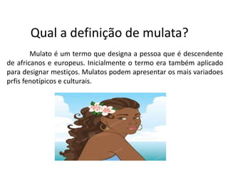 Qual a definição de mulata?
Mulato é um termo que designa a pessoa que é descendente
de africanos e europeus. Inicialmente o termo era também aplicado
para designar mestiços. Mulatos podem apresentar os mais variadoes
prfis fenotípicos e culturais.
 