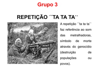 Grupo 3
REPETIÇÃO ´´TA TA TA``
A repetição ´´ta ta ta``
faz referência ao som
das metralhadoras,
símbolo de morte
através do genocídio
(destruição de
populações ou
povos).
 
