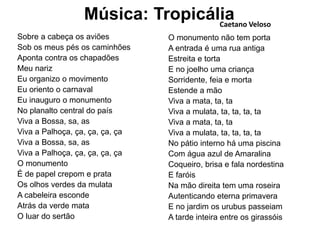 Música: Tropicália
Sobre a cabeça os aviões
Sob os meus pés os caminhões
Aponta contra os chapadões
Meu nariz
Eu organizo o movimento
Eu oriento o carnaval
Eu inauguro o monumento
No planalto central do país
Viva a Bossa, sa, as
Viva a Palhoça, ça, ça, ça, ça
Viva a Bossa, sa, as
Viva a Palhoça, ça, ça, ça, ça
O monumento
É de papel crepom e prata
Os olhos verdes da mulata
A cabeleira esconde
Atrás da verde mata
O luar do sertão
O monumento não tem porta
A entrada é uma rua antiga
Estreita e torta
E no joelho uma criança
Sorridente, feia e morta
Estende a mão
Viva a mata, ta, ta
Viva a mulata, ta, ta, ta, ta
Viva a mata, ta, ta
Viva a mulata, ta, ta, ta, ta
No pátio interno há uma piscina
Com água azul de Amaralina
Coqueiro, brisa e fala nordestina
E faróis
Na mão direita tem uma roseira
Autenticando eterna primavera
E no jardim os urubus passeiam
A tarde inteira entre os girassóis
Caetano Veloso
 