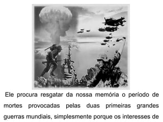 Ele procura resgatar da nossa memória o período de
mortes provocadas pelas duas primeiras grandes
guerras mundiais, simplesmente porque os interesses de
 