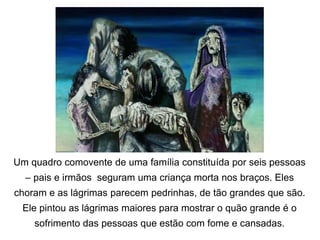 Um quadro comovente de uma família constituída por seis pessoas
– pais e irmãos seguram uma criança morta nos braços. Eles
choram e as lágrimas parecem pedrinhas, de tão grandes que são.
Ele pintou as lágrimas maiores para mostrar o quão grande é o
sofrimento das pessoas que estão com fome e cansadas.
 