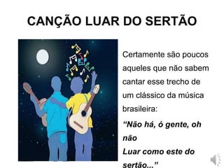 CANÇÃO LUAR DO SERTÃO
Certamente são poucos
aqueles que não sabem
cantar esse trecho de
um clássico da música
brasileira:
“Não há, ó gente, oh
não
Luar como este do
sertão...”
 