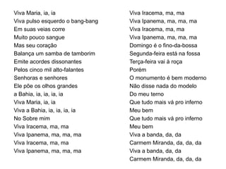 Viva Maria, ia, ia
Viva pulso esquerdo o bang-bang
Em suas veias corre
Muito pouco sangue
Mas seu coração
Balança um samba de tamborim
Emite acordes dissonantes
Pelos cinco mil alto-falantes
Senhoras e senhores
Ele põe os olhos grandes
a Bahia, ia, ia, ia, ia
Viva Maria, ia, ia
Viva a Bahia, ia, ia, ia, ia
No Sobre mim
Viva Iracema, ma, ma
Viva Ipanema, ma, ma, ma
Viva Iracema, ma, ma
Viva Ipanema, ma, ma, ma
Viva Iracema, ma, ma
Viva Ipanema, ma, ma, ma
Viva Iracema, ma, ma
Viva Ipanema, ma, ma, ma
Domingo é o fino-da-bossa
Segunda-feira está na fossa
Terça-feira vai à roça
Porém
O monumento é bem moderno
Não disse nada do modelo
Do meu terno
Que tudo mais vá pro inferno
Meu bem
Que tudo mais vá pro inferno
Meu bem
Viva a banda, da, da
Carmem Miranda, da, da, da
Viva a banda, da, da
Carmem Miranda, da, da, da
 