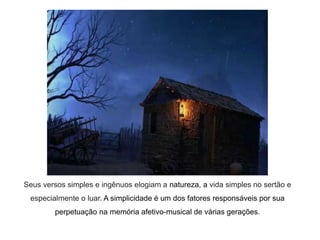 Seus versos simples e ingênuos elogiam a natureza, a vida simples no sertão e
especialmente o luar. A simplicidade é um dos fatores responsáveis por sua
perpetuação na memória afetivo-musical de várias gerações.
 