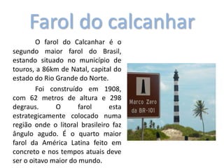 Farol do calcanhar
O farol do Calcanhar é o
segundo maior farol do Brasil,
estando situado no município de
touros, a 86km de Natal, capital do
estado do Rio Grande do Norte.
Foi construído em 1908,
com 62 metros de altura e 298
degraus. O farol esta
estrategicamente colocado numa
região onde o litoral brasileiro faz
ângulo agudo. É o quarto maior
farol da América Latina feito em
concreto e nos tempos atuais deve
ser o oitavo maior do mundo.
 