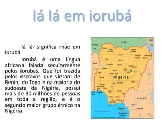 Iá Iá em iorubá
Iá Iá- significa mãe em
Iorubá
Iorubá é uma língua
africana falada secularmente
pelos iorubas. Que foi trazida
pelos escravos que vieram de
Benin, do Togo e na maioria do
sudoeste da Nigéria, possui
mais de 30 milhões de pessoas
em toda a região, e é o
segundo maior grupo étnico na
Nigéria.
 