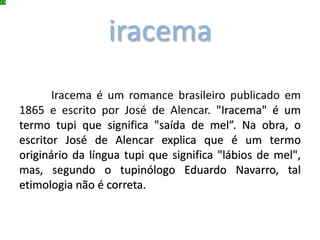iracema
Iracema é um romance brasileiro publicado em
1865 e escrito por José de Alencar. "Iracema" é um
termo tupi que significa "saída de mel”. Na obra, o
escritor José de Alencar explica que é um termo
originário da língua tupi que significa "lábios de mel",
mas, segundo o tupinólogo Eduardo Navarro, tal
etimologia não é correta.
 