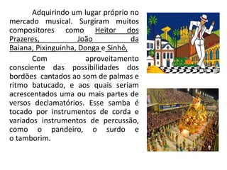 Adquirindo um lugar próprio no
mercado musical. Surgiram muitos
compositores como Heitor dos
Prazeres, João da
Baiana, Pixinguinha, Donga e Sinhô,
Com aproveitamento
consciente das possibilidades dos
bordões cantados ao som de palmas e
ritmo batucado, e aos quais seriam
acrescentados uma ou mais partes de
versos declamatórios. Esse samba é
tocado por instrumentos de corda e
variados instrumentos de percussão,
como o pandeiro, o surdo e
o tamborim.
 