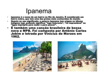 Ipanema
• Ipanema é o nome de um bairro no Rio de Janeiro. É considerado um
bairro nobre, que tem uma das praias mais conhecidas do mundo.
• Quanto ao seu significado, a palavra Ipanema tem origem no idioma
indígena tupi, podendo significar "lago fedorento", "rio imprestável" ou
"água imprópria para nadar e para pescar".
• É também uma canção brasileira de bossa
nova e MPB. Foi composta por Antônio Carlos
Jobim e letrada por Vinicius de Moraes em
1962.
 