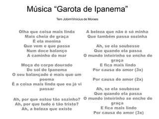 Música “Garota de Ipanema”
Tem JobimVinicius de Moraes
Olha que coisa mais linda
Mais cheia de graça
É ela menina
Que vem e que passa
Num doce balanço
A caminho do mar
Moça do corpo dourado
Do sol de Ipanema
O seu balançado é mais que um
poema
É a coisa mais linda que eu já vi
passar
Ah, por que estou tão sozinho?
Ah, por que tudo é tão triste?
Ah, a beleza que existe
A beleza que não é só minha
Que também passa sozinha
Ah, se ela soubesse
Que quando ela passa
O mundo inteirinho se enche de
graça
E fica mais lindo
Por causa do amor (3x)
Por causa do amor (2x)
Ah, se ela soubesse
Que quando ela passa
O mundo inteirinho se enche de
graça
E fica mais lindo
Por causa do amor (3x)
 