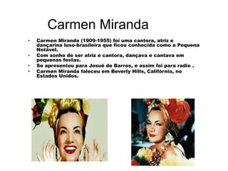 Carmen Miranda
• Carmen Miranda (1909-1955) foi uma cantora, atriz e
dançarina luso-brasileira que ficou conhecida como a Pequena
Notável.
• Com sonho de ser atriz e cantora, dançava e cantava em
pequenas festas.
• Se apresentou para Josué de Barros, e assim foi para radio .
• Carmen Miranda faleceu em Beverly Hills, Califórnia, no
Estados Unidos.
 