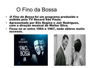 O Fino da Bossa
• O Fino da Bossa foi um programa produzido e
exibido pela TV Record São Paulo.
• Apresentado por Elis Regina e Jair Rodrigues,
com a direção musical de Walter Silva.
• Ficou no ar entre 1964 e 1967, onde obteve muito
sucesso.
 