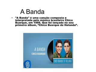 A Banda
• "A Banda" é uma canção composta e
interpretada pelo músico brasileiro Chico
Buarque, em 1966. Que foi lançado no seu
primeiro álbum, “Chico Buarque de Holanda”.
 