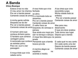 A Banda
Chico Buarque
Estava à toa na vida
O meu amor me chamou
Pra ver a banda passar
Cantando coisas de amor
A minha gente sofrida
Despediu-se da dor
Pra ver a banda passar
Cantando coisas de amor
O homem sério que
contava dinheiro parou
O faroleiro que contava
vantagem parou
A namorada que contava
as estrelas parou
Para ver, ouvir e dar
passagem
A moça triste que vivia
calada sorriu
A rosa triste que vivia
fechada
se abriu
E a meninada toda se
assanhou
Pra ver a banda passar
Cantando coisas de amor
O velho fraco se
esqueceu do cansaço e
pensou
Que ainda era moço pra
sair no terraço e dançou
A moça feia debruçou na
janela
Pensando que a banda
tocava pra ela
A marcha alegre se
espalhou na
avenida e insistiu
A lua cheia que vivia
escondida surgiu
Minha cidade toda se
enfeitou
Pra ver a banda passar
Cantando coisas de amor
Mas para meu
desencanto
O que era doce acabou
Tudo tomou seu lugar
Depois que a banda
passou
E cada qual no seu canto
Em cada canto uma dor
Depois da banda passar
Cantando coisas de amor
 