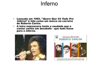 Inferno
• Lançada em 1965, "Quero Que Vá Tudo Pro
Inferno" é tida como um marco na carreira
de Roberto Carlos.
• A letra expressava tanto a saudade que o
cantor sentia um desabafo - que tudo fosse
para o inferno.
 
