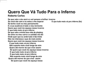Quero Que Vá Tudo Para o Inferno
Roberto Carlos
De que vale o céu azul e o sol sempre a brilhar
Se você não vem e eu estou a lhe esperar
Só tenho você no meu pensamento
E a sua ausência é todo o meu tormento
Quero que você me aqueça nesse inverno
E que tudo mais vá pro inferno
De que vale a minha boa vida de playboy
Se entro no meu carro e a solidão me dói
Onde quer que eu ande tudo é tão triste
Não me interessa o que de mais existe
Quero que você me aqueça nesse inverno
E que tudo mais vá pro inferno
Não suporto mais você longe de mim
Quero até morrer do que viver assim
Só quero que você me aqueça nesse inverno
E que tudo mais vá pro inferno
E que tudo mais vá pro inferno
Não suporto mais você longe de mim
Quero até morrer do que viver assim
Só quero que você me aqueça nesse
inverno
E que tudo mais vá pro inferno (6x)
 