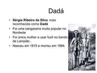 Dadá
• Sérgia Ribeiro da Silva mais
reconhecida como Dadá
• Foi uma cangaceira muito popular no
Nordeste
• Foi única mulher a usar fuzil no bando
de Lampião .
• Nasceu em 1915 e morreu em 1994.
 